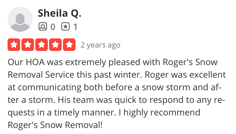 Boston snow removal customer review from Sheila Q in South Boston: Our HOA was extremely pleased with Roger's Snow Removal Service this past winter. Roger was excellent at communicating both before a snow storm and after a storm. His team was quick to respond to any requests in a timely manner. I highly recommend
Roger's Snow Removal!