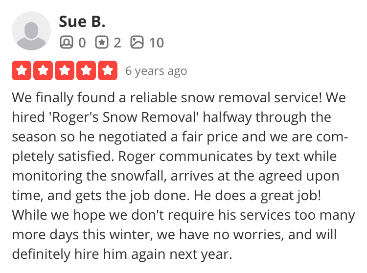 Customer review from Susan B in Charlestown: We finally found a reliable snow removal service! We hired 'Roger's Snow Removal' halfway through the season so he negotiated a fair price and we are completely satisfied. Roger communicates by text while monitoring the snowfall, arrives at the agreed upon time, and gets the job done. He does a great job!
While we hope we don't require his services too many more days this winter, we have no worries, and will definitely hire him again next year.